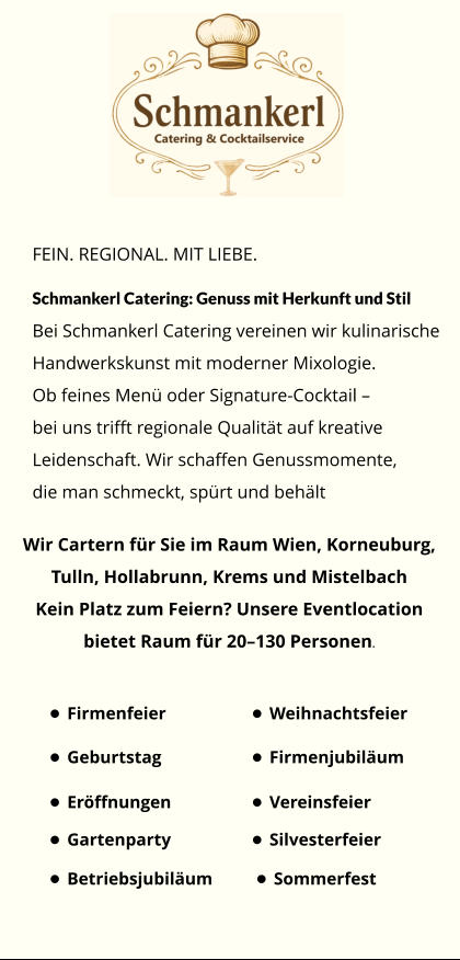 FEIN. REGIONAL. MIT LIEBE. Schmankerl Catering: Genuss mit Herkunft und Stil Bei Schmankerl Catering vereinen wir kulinarische Handwerkskunst mit moderner Mixologie. Ob feines Menü oder Signature-Cocktail –  bei uns trifft regionale Qualität auf kreative  Leidenschaft. Wir schaffen Genussmomente,  die man schmeckt, spürt und behält Wir Cartern für Sie im Raum Wien, Korneuburg,  Tulln, Hollabrunn, Krems und Mistelbach Kein Platz zum Feiern? Unsere Eventlocation  bietet Raum für 20–130 Personen. •	Firmenfeier •	Weihnachtsfeier •	Silvesterfeier •	Sommerfest •	Geburtstag •	Firmenjubiläum •	Gartenparty •	Vereinsfeier •	Betriebsjubiläum •	Eröffnungen